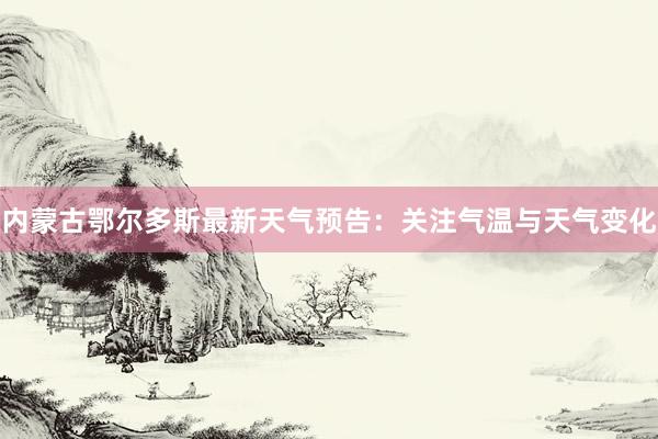 内蒙古鄂尔多斯最新天气预告：关注气温与天气变化